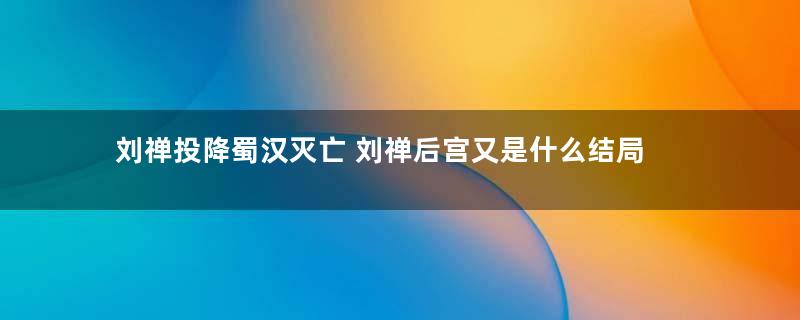 刘禅投降蜀汉灭亡 刘禅后宫又是什么结局